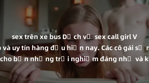 sex trên xe bus Dịch vụ sex call girl Việt Nam đẳng cấp và uy tín hàng đầu hiện nay. Các cô gái sẽ mang lại cho bạn những trải nghiệm đáng nhớ và không thể quên. Liên hệ ngay!
