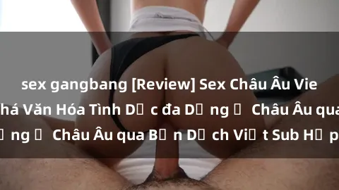 sex gangbang [Review] Sex Châu Âu Vietsub: Cùng Khám Phá Văn Hóa Tình Dục đa Dạng ở Châu Âu qua Bản Dịch Việt Sub Hấp Dẫn