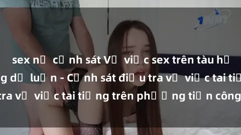 sex nữ cảnh sát Vụ việc sex trên tàu hỏa gây xôn xao trong dư luận - Cảnh sát điều tra vụ việc tai tiếng trên phương tiện công cộng
