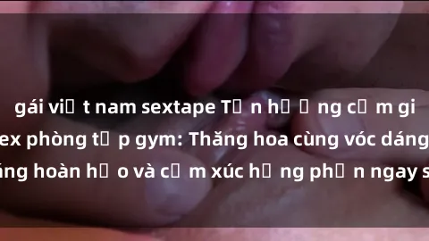 gái việt nam sextape Tận hưởng cảm giác tươi mới với sex phòng tập gym: Thăng hoa cùng vóc dáng hoàn hảo và cảm xúc hưng phấn ngay sau buổi tập luyện!
