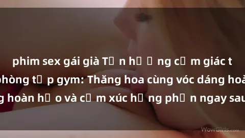 phim sex gái già Tận hưởng cảm giác tươi mới với sex phòng tập gym: Thăng hoa cùng vóc dáng hoàn hảo và cảm xúc hưng phấn ngay sau buổi tập luyện!