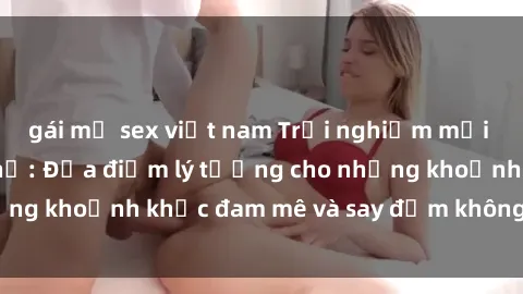 gái mỹ sex việt nam Trải nghiệm mới lạ tại sex nhà nghỉ: Địa điểm lý tưởng cho những khoảnh khắc đam mê và say đắm không thể quên!