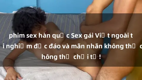 phim sex hàn quốc Sex gái Việt ngoài trời: Trải nghiệm độc đáo và mãn nhãn không thể chối từ!