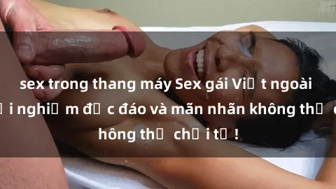sex trong thang máy Sex gái Việt ngoài trời: Trải nghiệm độc đáo và mãn nhãn không thể chối từ!