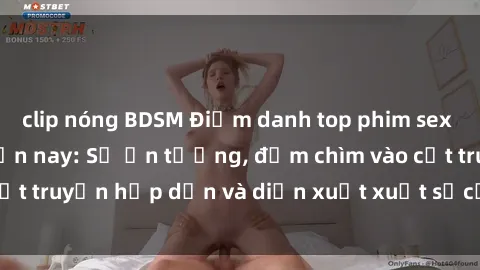 clip nóng BDSM Điểm danh top phim sex vietsub hot nhất hiện nay: Số ấn tượng, đắm chìm vào cốt truyện hấp dẫn và diễn xuất xuất sắcủa các diễn viên.
