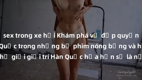 sex trong xe hơi Khám phá vẻ đẹp quyến rũ của sex gái Hàn Quốc trong những bộ phim nóng bỏng và hấp dẫn nhất. Thế giới giải trí Hàn Quốc hứa hẹn sẽ là nơi đem lại những trải nghiệm đầy kích thích và m