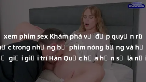 xem phim sex Khám phá vẻ đẹp quyến rũ của sex gái Hàn Quốc trong những bộ phim nóng bỏng và hấp dẫn nhất. Thế giới giải trí Hàn Quốc hứa hẹn sẽ là nơi đem lại những trải nghiệm đầy kích thích và mới m