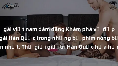 gái việt nam dâm đãng Khám phá vẻ đẹp quyến rũ của sex gái Hàn Quốc trong những bộ phim nóng bỏng và hấp dẫn nhất. Thế giới giải trí Hàn Quốc hứa hẹn sẽ là nơi đem lại những trải nghiệm đầy kích thích