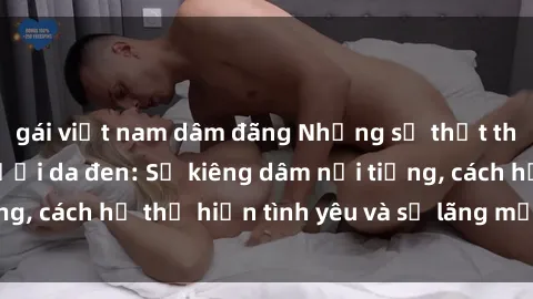 gái việt nam dâm đãng Những sự thật thú vị về sex ở người da đen: Sự kiêng dâm nổi tiếng, cách họ thể hiện tình yêu và sự lãng mạn đặc biệt