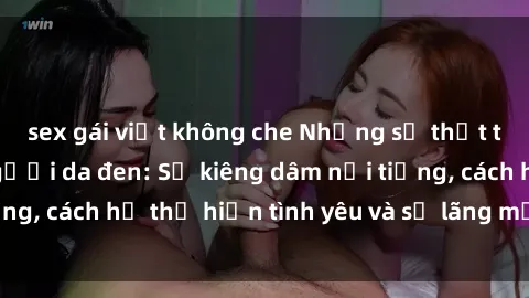 sex gái việt không che Những sự thật thú vị về sex ở người da đen: Sự kiêng dâm nổi tiếng, cách họ thể hiện tình yêu và sự lãng mạn đặc biệt