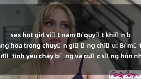 sex hot girl việt nam Bí quyết khiến bà mẹ Việt Nam thăng hoa trong chuyện giường chiếu: Bí mật để tình yêu cháy bỏng và cuộc sống hôn nhân thêm sung sướng.