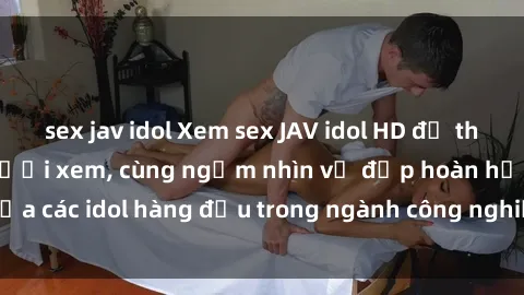 sex jav idol Xem sex JAV idol HD để thỏa mãn khẩu vị người xem, cùng ngắm nhìn vẻ đẹp hoàn hảo của các idol hàng đầu trong ngành công nghiệp giải trí ủàiện nay.