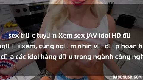 sex trực tuyến Xem sex JAV idol HD để thỏa mãn khẩu vị người xem, cùng ngắm nhìn vẻ đẹp hoàn hảo của các idol hàng đầu trong ngành công nghiệp giải trí ủàiện nay.