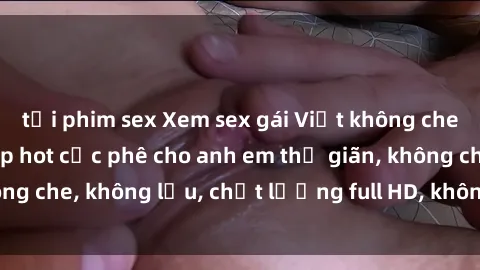 tải phim sex Xem sex gái Việt không che tại nhà nghỉ, clip hot cực phê cho anh em thư giãn, không che, không lậu, chất lượng full HD, không che, mới nhất.