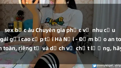 sex bắc âu Chuyên gia phục vụ nhu cầu sex gái Việt làm gái gọi cao cấp tại Hà Nội - Đảm bảo an toàn, riêng tư và dịch vụ chất lượng, hãy trải nghiệm ngay!