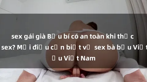 sex gái già Bầu bí có an toàn khi thực hành sex? Mọi điều cần biết về sex bà bầu Việt Nam