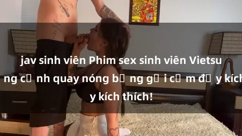 jav sinh viên Phim sex sinh viên Vietsub: Những cảnh quay nóng bỏng gợi cảm đầy kích thích!