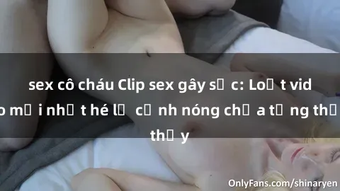 sex cô cháu Clip sex gây sốc: Loạt video mới nhất hé lộ cảnh nóng chưa từng thấy