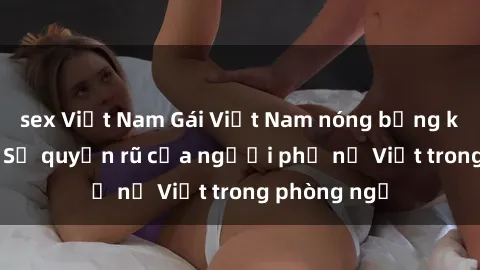 sex Việt Nam Gái Việt Nam nóng bỏng khi làm tình: Sự quyến rũ của người phụ nữ Việt trong phòng ngủ