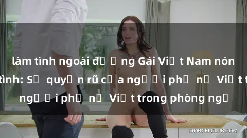 làm tình ngoài đường Gái Việt Nam nóng bỏng khi làm tình: Sự quyến rũ của người phụ nữ Việt trong phòng ngủ