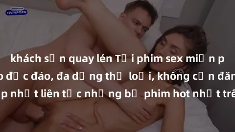 khách sạn quay lén Tải phim sex miễn phí chất lượng cao độc đáo, đa dạng thể loại, không cần đăng ký tài khoản. Cập nhật liên tục những bộ phim hot nhất trên thị trường. Sự lựa chọn hàng đầu cho người