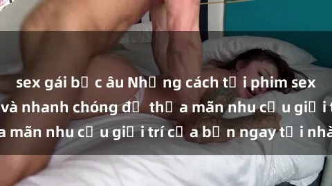 sex gái bắc âu Những cách tải phim sex về máy đơn giản và nhanh chóng để thỏa mãn nhu cầu giải trí của bạn ngay tại nhà