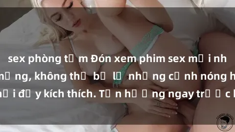 sex phòng tắm Đón xem phim sex mới nhất đang hot trên mạng, không thể bỏ lỡ những cảnh nóng hổi đầy kích thích. Tận hưởng ngay trước khi bị xoá chóng mặt!