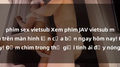 phim sex vietsub Xem phim JAV vietsub mới nhất và hấp dẫn trên màn hình lớn của bạn ngay hôm nay! Đắm chìm trong thế giới tình ái đầy nóng bỏng và kích thích.