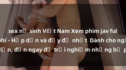 sex nữ sinh Việt Nam Xem phim jav full HD online miễn phí - Hấp dẫn và đầy đủ nhất  Dành cho người lớn, đến ngay để trải nghiệm những bộ phim hấp dẫn và hấp dẫn.