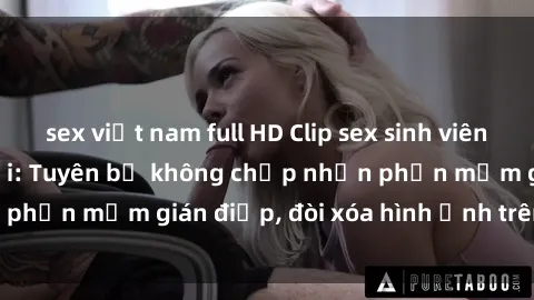 sex việt nam full HD Clip sex sinh viên gây sốt mạng xã hội: Tuyên bố không chấp nhận phần mềm gián điệp, đòi xóa hình ảnh trên internet