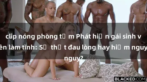 clip nóng phòng tắm Phát hiện gái sinh viên làm tình: Sự thật đau lòng hay hiểm nguy?