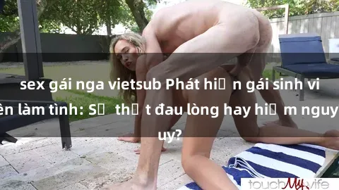 sex gái nga vietsub Phát hiện gái sinh viên làm tình: Sự thật đau lòng hay hiểm nguy?