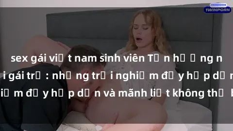 sex gái việt nam sinh viên Tận hưởng niềm vui của sex với gái trẻ: những trải nghiệm đầy hấp dẫn và mãnh liệt không thể bỏ lỡ