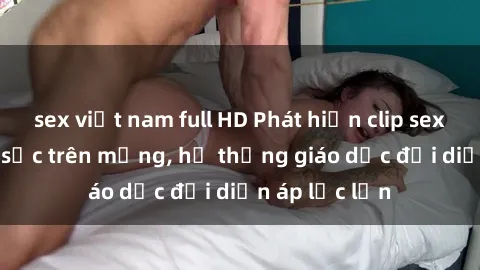 sex việt nam full HD Phát hiện clip sex nữ sinh gây sốc trên mạng, hệ thống giáo dục đối diện áp lực lớn