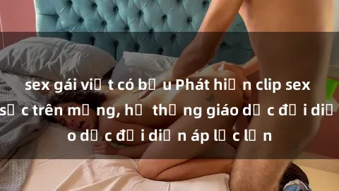 sex gái việt có bầu Phát hiện clip sex nữ sinh gây sốc trên mạng, hệ thống giáo dục đối diện áp lực lớn