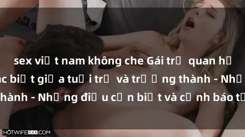 sex việt nam không che Gái trẻ quan hệ: Mối quan hệ khác biệt giữa tuổi trẻ và trưởng thành - Những điều cần biết và cảnh báo từ chuyên gia