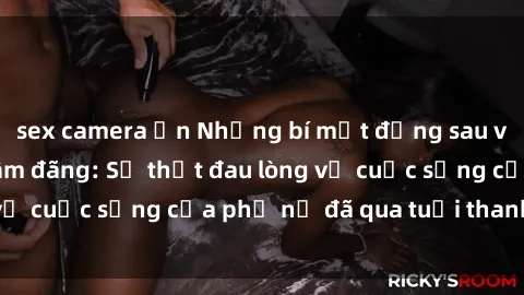 sex camera ẩn Những bí mật đằng sau vẻ ngoài gái già dâm đãng: Sự thật đau lòng về cuộc sống của phụ nữ đã qua tuổi thanh xuân