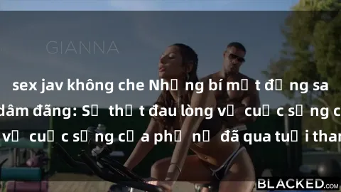 sex jav không che Những bí mật đằng sau vẻ ngoài gái già dâm đãng: Sự thật đau lòng về cuộc sống của phụ nữ đã qua tuổi thanh xuân