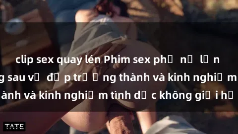 clip sex quay lén Phim sex phụ nữ lớn tuổi: Sức hút đằng sau vẻ đẹp trưởng thành và kinh nghiệm tình dục không giới hạn