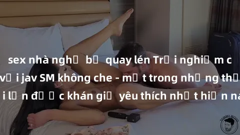sex nhà nghỉ bị quay lén Trải nghiệm cảm xúc thăng hoa với jav SM không che - một trong những thể loại phim người lớn được khán giả yêu thích nhất hiện nay. Đảm bảo đem lại sự hấp dẫn, kích thích tối 