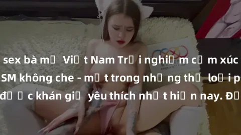 sex bà mẹ Việt Nam Trải nghiệm cảm xúc thăng hoa với jav SM không che - một trong những thể loại phim người lớn được khán giả yêu thích nhất hiện nay. Đảm bảo đem lại sự hấp dẫn, kích thích tối đa cho