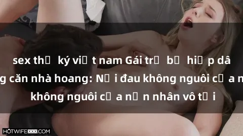 sex thư ký việt nam Gái trẻ bị hiếp dâm bạo lực trong căn nhà hoang: Nỗi đau không nguôi của nạn nhân vô tội