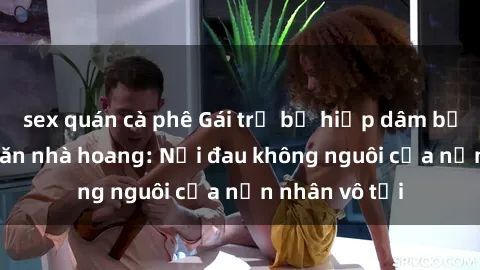 sex quán cà phê Gái trẻ bị hiếp dâm bạo lực trong căn nhà hoang: Nỗi đau không nguôi của nạn nhân vô tội
