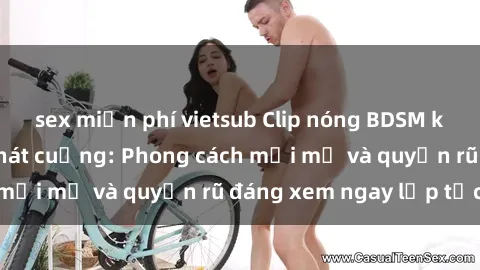 sex miễn phí vietsub Clip nóng BDSM khiến người xem phát cuồng: Phong cách mới mẻ và quyến rũ đáng xem ngay lập tức!