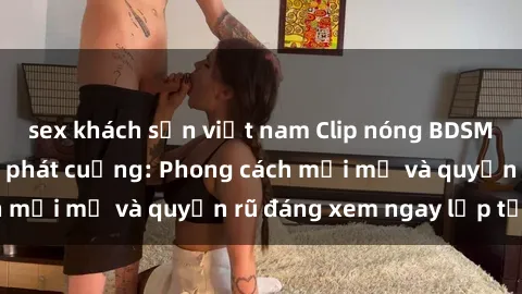 sex khách sạn việt nam Clip nóng BDSM khiến người xem phát cuồng: Phong cách mới mẻ và quyến rũ đáng xem ngay lập tức!