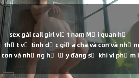 sex gái call girl việt nam Mối quan hệ giữa cha và con: Sự thật về tình dục giữa cha và con và những hệ lụy đáng sợ khi vi phạm luật pháp.