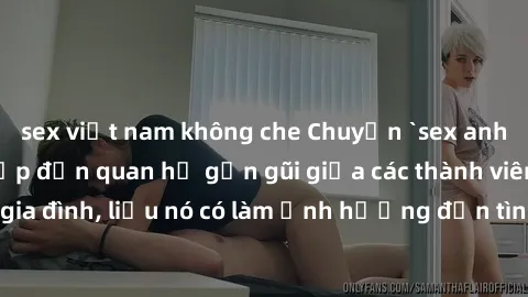 sex việt nam không che Chuyện `sex anh em ruột` - Đề cập đến quan hệ gần gũi giữa các thành viên trong gia đình, liệu nó có làm ảnh hưởng đến tình cảm gia đình hay không?