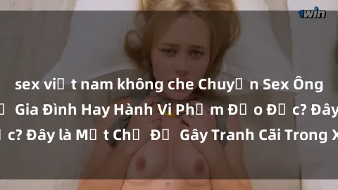 sex việt nam không che Chuyện Sex Ông Cháu: Mối Quan Hệ Gia Đình Hay Hành Vi Phạm Đạo Đức? Đây là Một Chủ Đề Gây Tranh Cãi Trong Xã Hội Hiện Nay.