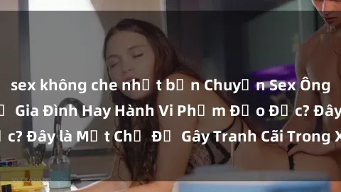 sex không che nhật bản Chuyện Sex Ông Cháu: Mối Quan Hệ Gia Đình Hay Hành Vi Phạm Đạo Đức? Đây là Một Chủ Đề Gây Tranh Cãi Trong Xã Hội Hiện Nay.