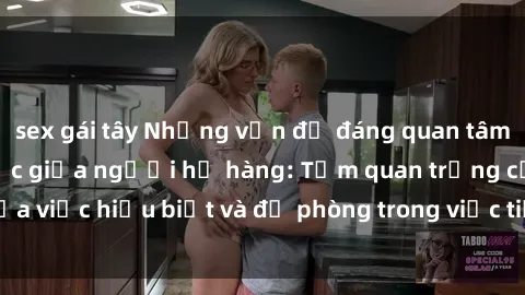 sex gái tây Những vấn đề đáng quan tâm về quan hệ tình dục giữa người họ hàng: Tầm quan trọng của việc hiểu biết và đề phòng trong việc tiếp xúc trong gia đình.